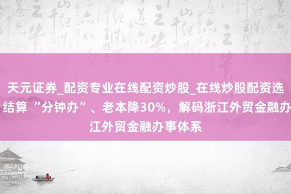 天元证券_配资专业在线配资炒股_在线炒股配资选择配资 结算 “分钟办”、老本降30%，解码浙江外贸金融办事体系