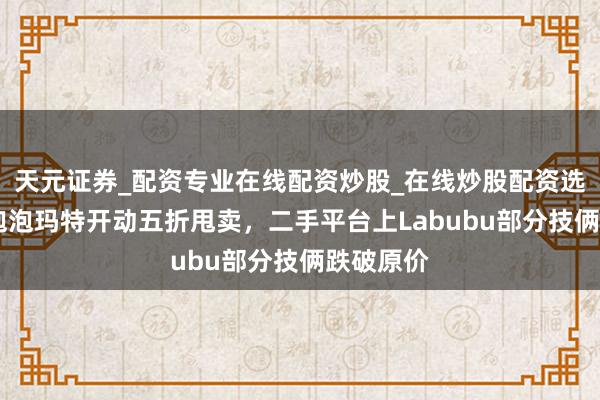 天元证券_配资专业在线配资炒股_在线炒股配资选择配资 泡泡玛特开动五折甩卖，二手平台上Labubu部分技俩跌破原价