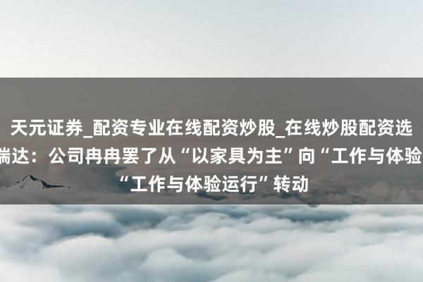 天元证券_配资专业在线配资炒股_在线炒股配资选择配资 福瑞达：公司冉冉罢了从“以家具为主”向“工作与体验运行”转动