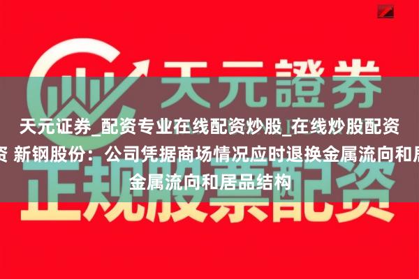 天元证券_配资专业在线配资炒股_在线炒股配资选择配资 新钢股份：公司凭据商场情况应时退换金属流向和居品结构