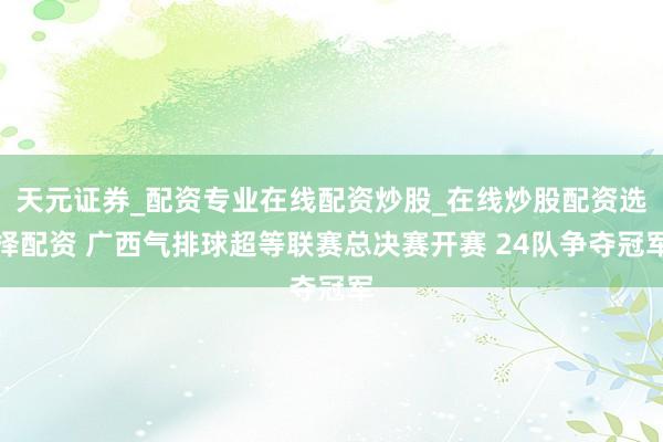 天元证券_配资专业在线配资炒股_在线炒股配资选择配资 广西气排球超等联赛总决赛开赛 24队争夺冠军