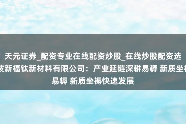 天元证券_配资专业在线配资炒股_在线炒股配资选择配资 宁波新福钛新材料有限公司：产业延链深耕易耨 新质坐褥快速发展
