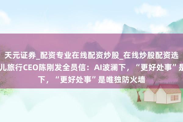 天元证券_配资专业在线配资炒股_在线炒股配资选择配资 去哪儿旅行CEO陈刚发全员信:AI波澜下,“更好处事”是唯独防火墙