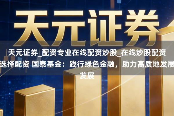 天元证券_配资专业在线配资炒股_在线炒股配资选择配资 国泰基金:践行绿色金融,助力高质地发展