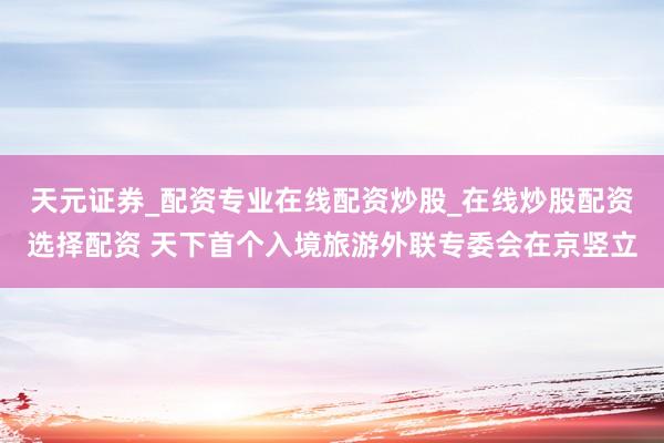 天元证券_配资专业在线配资炒股_在线炒股配资选择配资 天下首个入境旅游外联专委会在京竖立