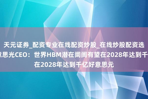 天元证券_配资专业在线配资炒股_在线炒股配资选择配资 好意思光CEO：世界HBM潜在阛阓有望在2028年达到千亿好意思元