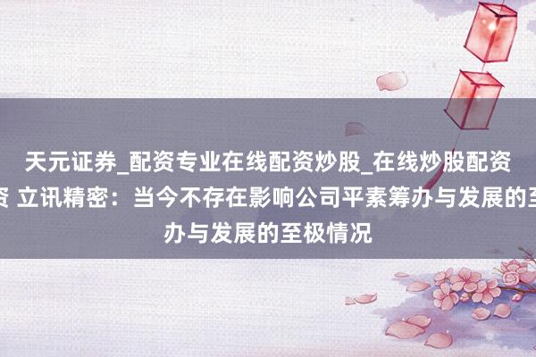 天元证券_配资专业在线配资炒股_在线炒股配资选择配资 立讯精密:当今不存在影响公司平素筹办与发展的至极情况