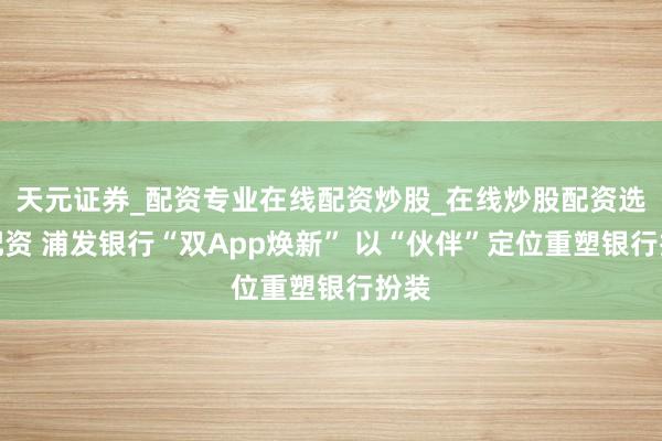 天元证券_配资专业在线配资炒股_在线炒股配资选择配资 浦发银行“双App焕新” 以“伙伴”定位重塑银行扮装