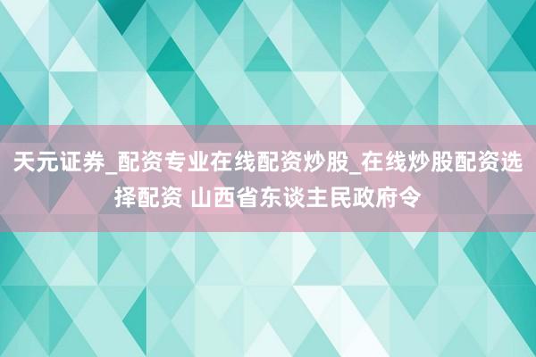 天元证券_配资专业在线配资炒股_在线炒股配资选择配资 山西省东谈主民政府令