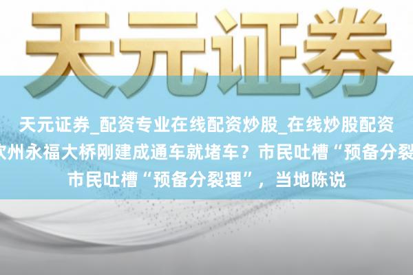 天元证券_配资专业在线配资炒股_在线炒股配资选择配资 广西钦州永福大桥刚建成通车就堵车?市民吐槽“预备分裂理”,当地陈说
