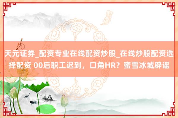 天元证券_配资专业在线配资炒股_在线炒股配资选择配资 00后职工迟到，口角HR？蜜雪冰城辟谣