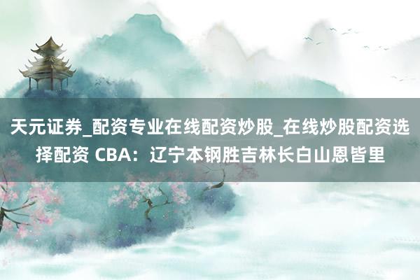 天元证券_配资专业在线配资炒股_在线炒股配资选择配资 CBA：辽宁本钢胜吉林长白山恩皆里
