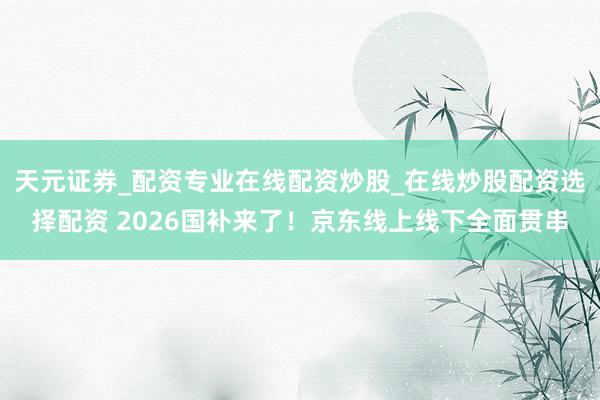 天元证券_配资专业在线配资炒股_在线炒股配资选择配资 2026国补来了！京东线上线下全面贯串