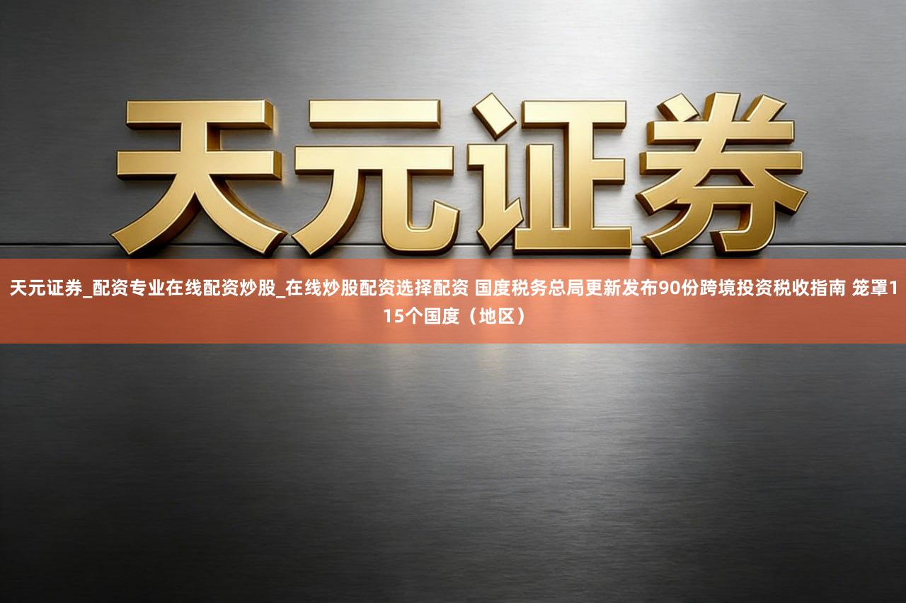 天元证券_配资专业在线配资炒股_在线炒股配资选择配资 国度税务总局更新发布90份跨境投资税收指南 笼罩115个国度（地区）