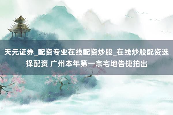 天元证券_配资专业在线配资炒股_在线炒股配资选择配资 广州本年第一宗宅地告捷拍出