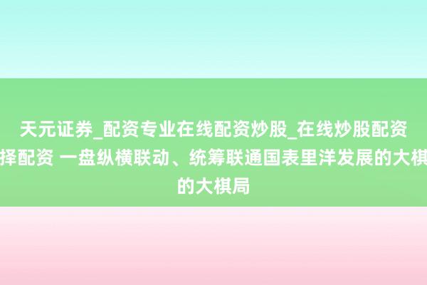 天元证券_配资专业在线配资炒股_在线炒股配资选择配资 一盘纵横联动、统筹联通国表里洋发展的大棋局