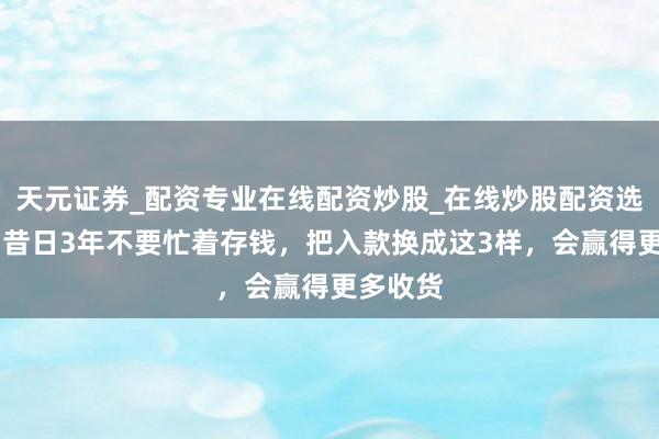 天元证券_配资专业在线配资炒股_在线炒股配资选择配资 昔日3年不要忙着存钱，把入款换成这3样，会赢得更多收货