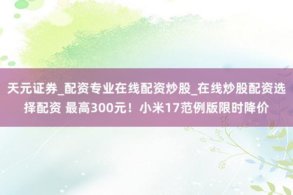 天元证券_配资专业在线配资炒股_在线炒股配资选择配资 最高300元!小米17范例版限时降价