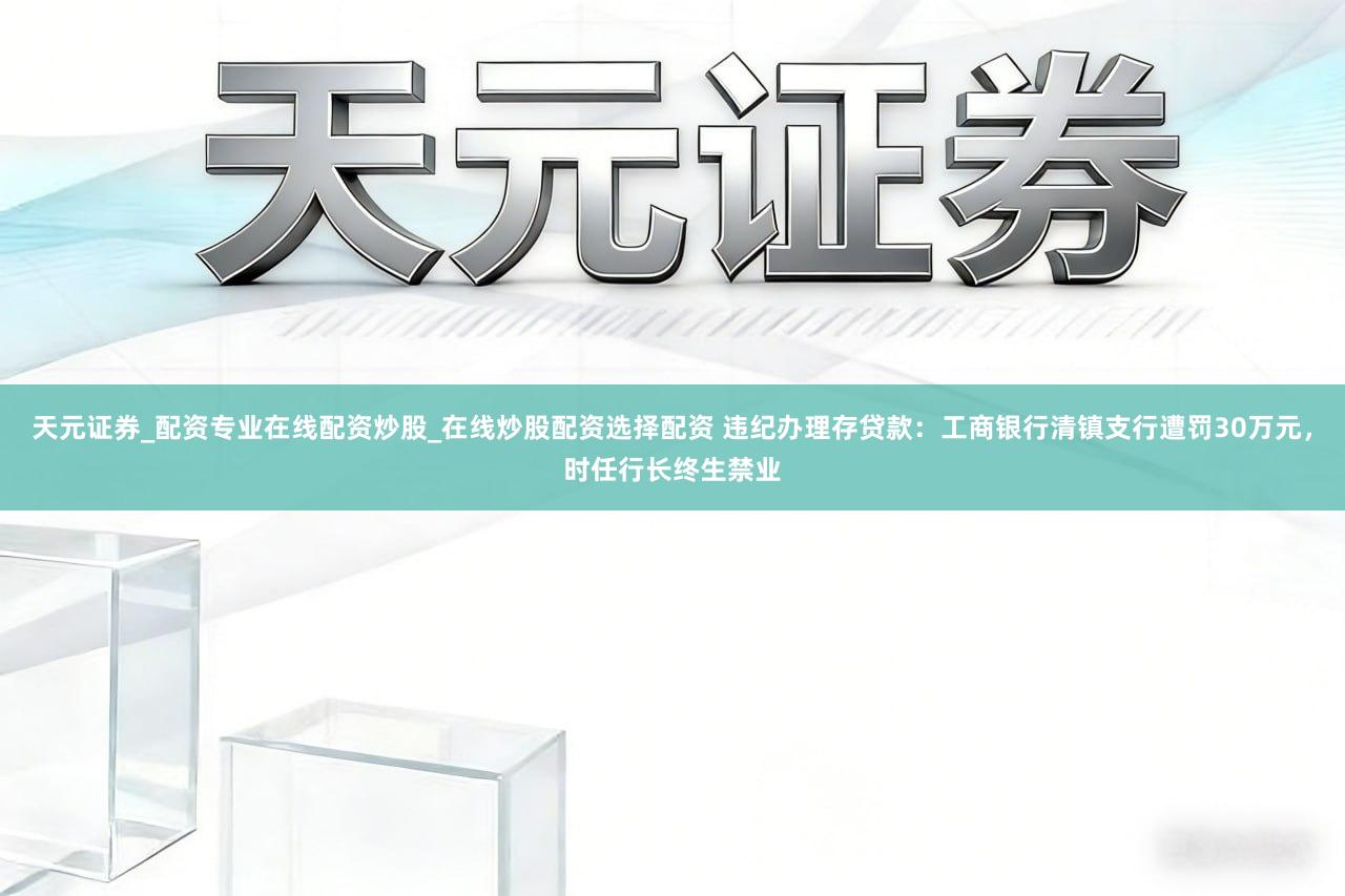 天元证券_配资专业在线配资炒股_在线炒股配资选择配资 违纪办理存贷款：工商银行清镇支行遭罚30万元，时任行长终生禁业