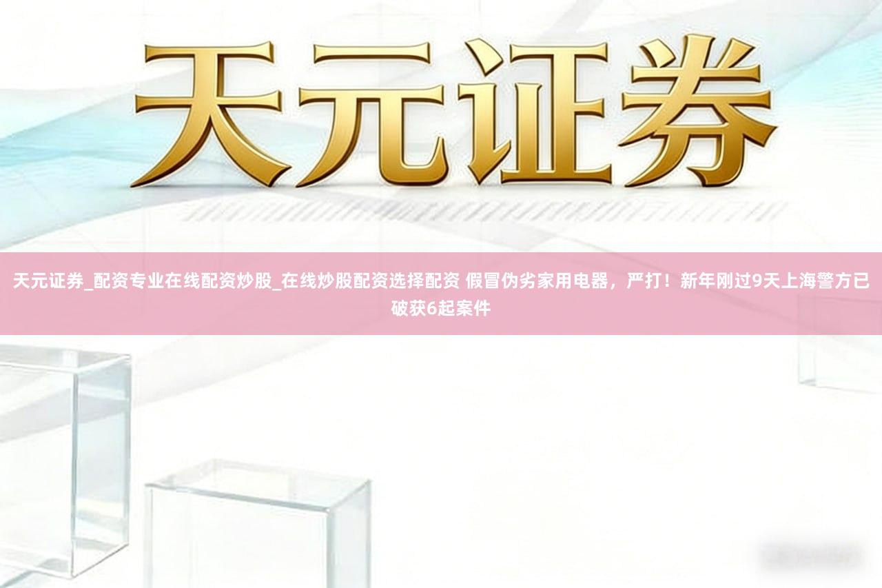 天元证券_配资专业在线配资炒股_在线炒股配资选择配资 假冒伪劣家用电器,严打!新年刚过9天上海警方已破获6起案件