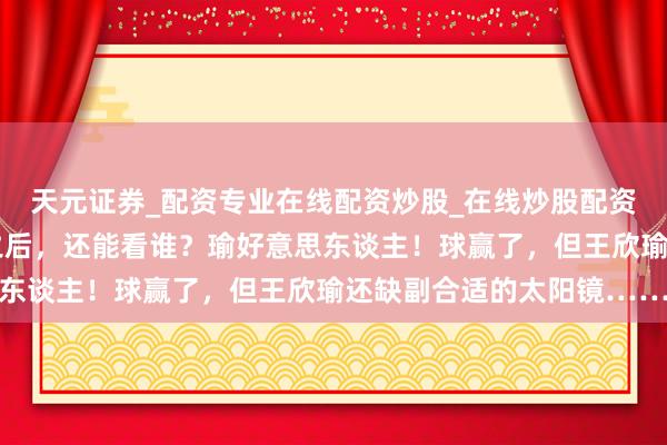 天元证券_配资专业在线配资炒股_在线炒股配资选择配资 郑钦文伤退之后，还能看谁？瑜好意思东谈主！球赢了，但王欣瑜还缺副合适的太阳镜……