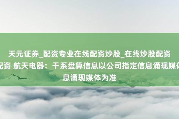 天元证券_配资专业在线配资炒股_在线炒股配资选择配资 航天电器：干系盘算信息以公司指定信息涌现媒体为准