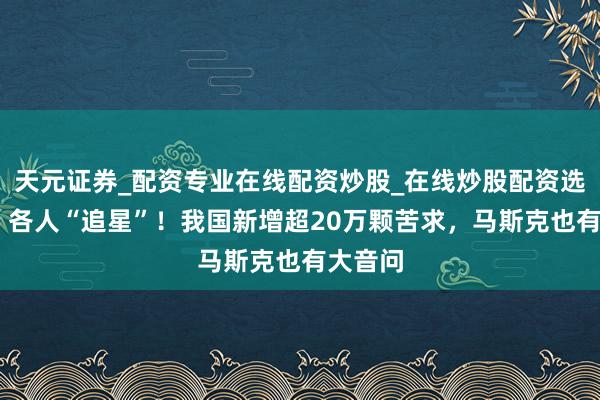 天元证券_配资专业在线配资炒股_在线炒股配资选择配资 各人“追星”!我国新增超20万颗苦求,马斯克也有大音问