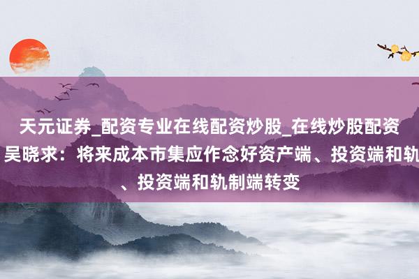 天元证券_配资专业在线配资炒股_在线炒股配资选择配资 吴晓求:将来成本市集应作念好资产端、投资端和轨制端转变