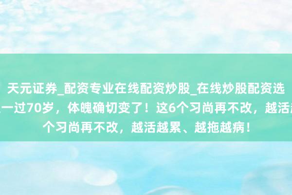 天元证券_配资专业在线配资炒股_在线炒股配资选择配资 东说念主一过70岁,体魄确切变了!这6个习尚再不改,越活越累、越拖越病!
