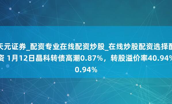 天元证券_配资专业在线配资炒股_在线炒股配资选择配资 1月12日晶科转债高潮0.87%,转股溢价率40.94%