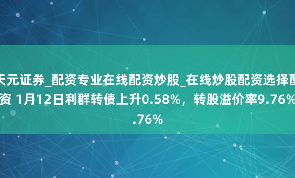 天元证券_配资专业在线配资炒股_在线炒股配资选择配资 1月12日利群转债上升0.58%,转股溢价率9.76%