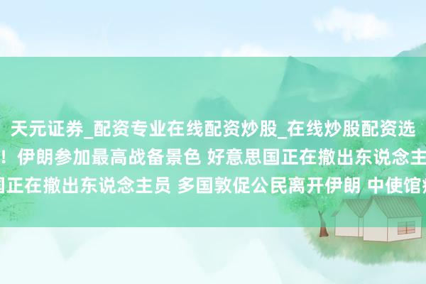 天元证券_配资专业在线配资炒股_在线炒股配资选择配资 地点合手续升级！伊朗参加最高战备景色 好意思国正在撤出东说念主员 多国敦促公民离开伊朗 中使馆病笃提示