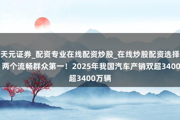 天元证券_配资专业在线配资炒股_在线炒股配资选择配资 两个流畅群众第一！2025年我国汽车产销双超3400万辆