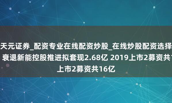 天元证券_配资专业在线配资炒股_在线炒股配资选择配资 衰退新能控股推进拟套现2.68亿 2019上市2募资共16亿