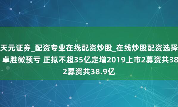 天元证券_配资专业在线配资炒股_在线炒股配资选择配资 卓胜微预亏 正拟不超35亿定增2019上市2募资共38.9亿