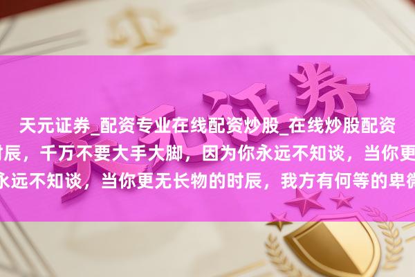 天元证券_配资专业在线配资炒股_在线炒股配资选择配资 当你有钱的时辰，千万不要大手大脚，因为你永远不知谈，当你更无长物的时辰，我方有何等的卑微和无助