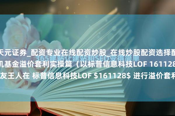 天元证券_配资专业在线配资炒股_在线炒股配资选择配资 干货 | 一拖七腌臜机基金溢价套利实操篇（以标普信息科技LOF 161128为例） 最近不少一又友王人在 标普信息科技LOF $161128$ 进行溢价套利，愚弄上一拖七腌臜机大法，在A股执续触动保...