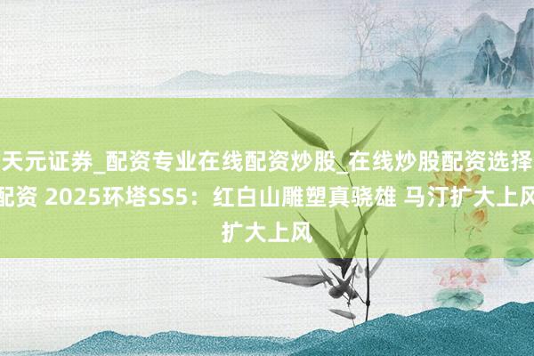 天元证券_配资专业在线配资炒股_在线炒股配资选择配资 2025环塔SS5：红白山雕塑真骁雄 马汀扩大上风