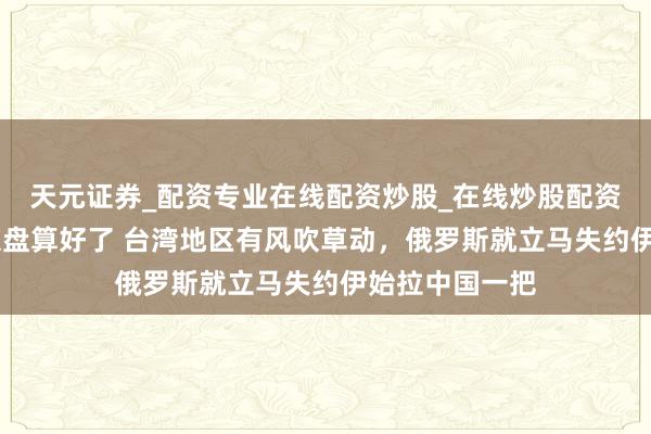 天元证券_配资专业在线配资炒股_在线炒股配资选择配资 普京盘算好了 台湾地区有风吹草动，俄罗斯就立马失约伊始拉中国一把