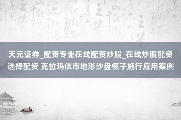天元证券_配资专业在线配资炒股_在线炒股配资选择配资 克拉玛依市地形沙盘模子施行应用案例