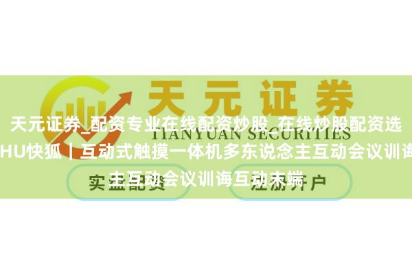 天元证券_配资专业在线配资炒股_在线炒股配资选择配资 KIHU快狐｜互动式触摸一体机多东说念主互动会议训诲互动末端