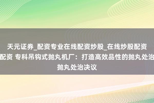 天元证券_配资专业在线配资炒股_在线炒股配资选择配资 专科吊钩式抛丸机厂:打造高效品性的抛丸处治决议