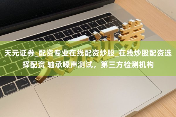 天元证券_配资专业在线配资炒股_在线炒股配资选择配资 轴承噪声测试，第三方检测机构