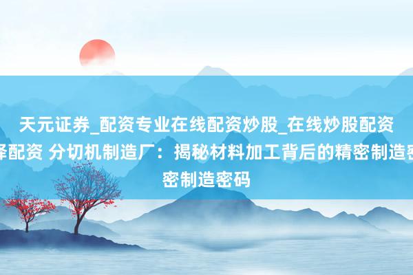 天元证券_配资专业在线配资炒股_在线炒股配资选择配资 分切机制造厂：揭秘材料加工背后的精密制造密码