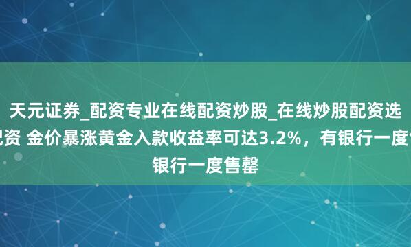 天元证券_配资专业在线配资炒股_在线炒股配资选择配资 金价暴涨黄金入款收益率可达3.2%，有银行一度售罄