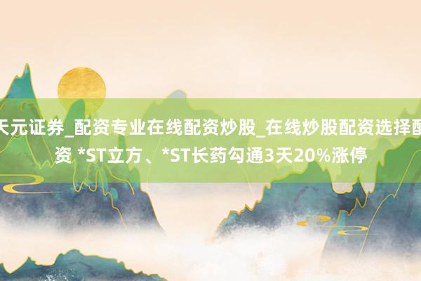 天元证券_配资专业在线配资炒股_在线炒股配资选择配资 *ST立方、*ST长药勾通3天20%涨停