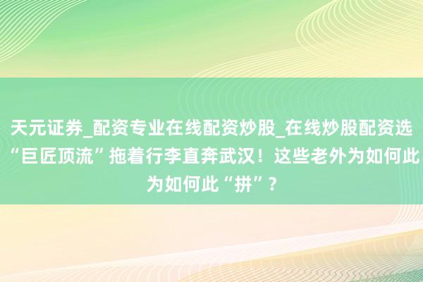 天元证券_配资专业在线配资炒股_在线炒股配资选择配资 “巨匠顶流”拖着行李直奔武汉!这些老外为如何此“拼”?
