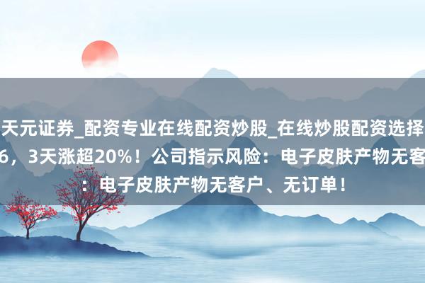天元证券_配资专业在线配资炒股_在线炒股配资选择配资 603286，3天涨超20%！公司指示风险：电子皮肤产物无客户、无订单！