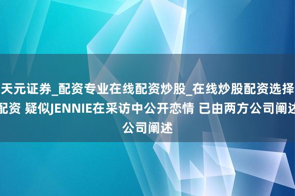天元证券_配资专业在线配资炒股_在线炒股配资选择配资 疑似JENNIE在采访中公开恋情 已由两方公司阐述